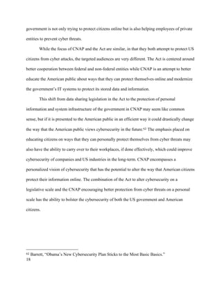 18
government is not only trying to protect citizens online but is also helping employees of private
entities to prevent cyber threats.
While the focus of CNAP and the Act are similar, in that they both attempt to protect US
citizens from cyber attacks, the targeted audiences are very different. The Act is centered around
better cooperation between federal and non-federal entities while CNAP is an attempt to better
educate the American public about ways that they can protect themselves online and modernize
the government’s IT systems to protect its stored data and information.
This shift from data sharing legislation in the Act to the protection of personal
information and system infrastructure of the government in CNAP may seem like common
sense, but if it is presented to the American public in an efficient way it could drastically change
the way that the American public views cybersecurity in the future.62 The emphasis placed on
educating citizens on ways that they can personally protect themselves from cyber threats may
also have the ability to carry over to their workplaces, if done effectively, which could improve
cybersecurity of companies and US industries in the long-term. CNAP encompasses a
personalized vision of cybersecurity that has the potential to alter the way that American citizens
protect their information online. The combination of the Act to alter cybersecurity on a
legislative scale and the CNAP encouraging better protection from cyber threats on a personal
scale has the ability to bolster the cybersecurity of both the US government and American
citizens.
																																																								
62 Barrett, “Obama’s New Cybersecurity Plan Sticks to the Most Basic Basics.”
 