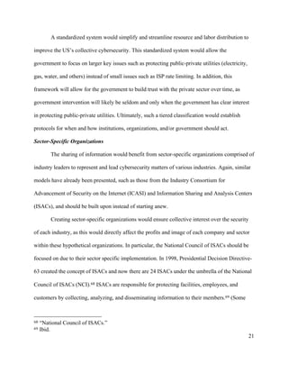 21
A standardized system would simplify and streamline resource and labor distribution to
improve the US’s collective cybersecurity. This standardized system would allow the
government to focus on larger key issues such as protecting public-private utilities (electricity,
gas, water, and others) instead of small issues such as ISP rate limiting. In addition, this
framework will allow for the government to build trust with the private sector over time, as
government intervention will likely be seldom and only when the government has clear interest
in protecting public-private utilities. Ultimately, such a tiered classification would establish
protocols for when and how institutions, organizations, and/or government should act.
Sector-Specific Organizations
The sharing of information would benefit from sector-specific organizations comprised of
industry leaders to represent and lead cybersecurity matters of various industries. Again, similar
models have already been presented, such as those from the Industry Consortium for
Advancement of Security on the Internet (ICASI) and Information Sharing and Analysis Centers
(ISACs), and should be built upon instead of starting anew.
Creating sector-specific organizations would ensure collective interest over the security
of each industry, as this would directly affect the profits and image of each company and sector
within these hypothetical organizations. In particular, the National Council of ISACs should be
focused on due to their sector specific implementation. In 1998, Presidential Decision Directive-
63 created the concept of ISACs and now there are 24 ISACs under the umbrella of the National
Council of ISACs (NCI).68 ISACs are responsible for protecting facilities, employees, and
customers by collecting, analyzing, and disseminating information to their members.69 (Some
																																																								
68 “National Council of ISACs.”
69 Ibid.
 