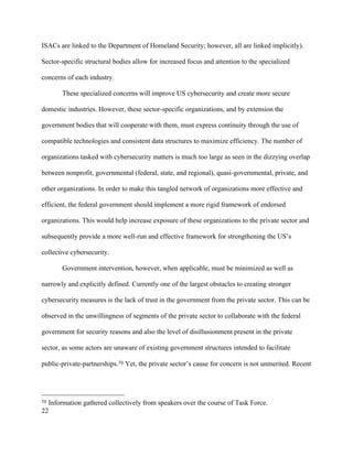 22
ISACs are linked to the Department of Homeland Security; however, all are linked implicitly).
Sector-specific structural bodies allow for increased focus and attention to the specialized
concerns of each industry.
These specialized concerns will improve US cybersecurity and create more secure
domestic industries. However, these sector-specific organizations, and by extension the
government bodies that will cooperate with them, must express continuity through the use of
compatible technologies and consistent data structures to maximize efficiency. The number of
organizations tasked with cybersecurity matters is much too large as seen in the dizzying overlap
between nonprofit, governmental (federal, state, and regional), quasi-governmental, private, and
other organizations. In order to make this tangled network of organizations more effective and
efficient, the federal government should implement a more rigid framework of endorsed
organizations. This would help increase exposure of these organizations to the private sector and
subsequently provide a more well-run and effective framework for strengthening the US’s
collective cybersecurity.
Government intervention, however, when applicable, must be minimized as well as
narrowly and explicitly defined. Currently one of the largest obstacles to creating stronger
cybersecurity measures is the lack of trust in the government from the private sector. This can be
observed in the unwillingness of segments of the private sector to collaborate with the federal
government for security reasons and also the level of disillusionment present in the private
sector, as some actors are unaware of existing government structures intended to facilitate
public-private-partnerships.70 Yet, the private sector’s cause for concern is not unmerited. Recent
																																																								
70 Information gathered collectively from speakers over the course of Task Force.
 
