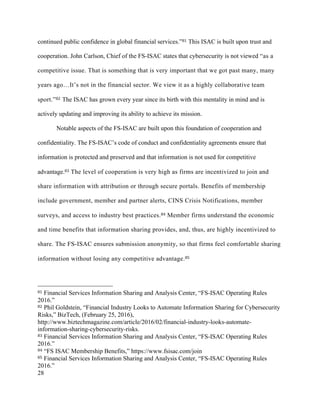 28
continued public confidence in global financial services.”81 This ISAC is built upon trust and
cooperation. John Carlson, Chief of the FS-ISAC states that cybersecurity is not viewed “as a
competitive issue. That is something that is very important that we got past many, many
years ago…It’s not in the financial sector. We view it as a highly collaborative team
sport.”82 The ISAC has grown every year since its birth with this mentality in mind and is
actively updating and improving its ability to achieve its mission.
Notable aspects of the FS-ISAC are built upon this foundation of cooperation and
confidentiality. The FS-ISAC’s code of conduct and confidentiality agreements ensure that
information is protected and preserved and that information is not used for competitive
advantage.83 The level of cooperation is very high as firms are incentivized to join and
share information with attribution or through secure portals. Benefits of membership
include government, member and partner alerts, CINS Crisis Notifications, member
surveys, and access to industry best practices.84 Member firms understand the economic
and time benefits that information sharing provides, and, thus, are highly incentivized to
share. The FS-ISAC ensures submission anonymity, so that firms feel comfortable sharing
information without losing any competitive advantage.85
																																																								
81 Financial Services Information Sharing and Analysis Center, “FS-ISAC Operating Rules
2016.”
82 Phil Goldstein, “Financial Industry Looks to Automate Information Sharing for Cybersecurity
Risks,” BizTech, (February 25, 2016),
http://www.biztechmagazine.com/article/2016/02/financial-industry-looks-automate-
information-sharing-cybersecurity-risks.
83 Financial Services Information Sharing and Analysis Center, “FS-ISAC Operating Rules
2016.”
84 “FS ISAC Membership Benefits,” https://www.fsisac.com/join
85 Financial Services Information Sharing and Analysis Center, “FS-ISAC Operating Rules
2016.”
 