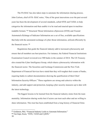30
The FS-ISAC has also taken steps to automate the information sharing process.
John Carlson, chief of FS- ISAC notes, “One of the great innovations over the past several
years has been the development of several standards, called STIX and TAXII, to help
categorize the information and then enable it to be read and enacted upon in machine-
readable formats.”87 Structural Threat Information eXpression (STIX) and Trusted
Automated eXchange of Indicator Information are a set of free, available specifications
that help with the automated exchange of cyber threat information, utilized efficiently by
the financial sector. 88
Regulations that guide the financial industry add to increased cybersecurity and
ensure that all members use best practices. For instance, the Federal Financial Institutions
Examination Council reviewed over 500 banks in the summer of 2014. The US Treasury
also created the Cyber Intelligence Group, which shares cybersecurity information with
the financial sector. The Securities and Exchange Commission and the New York
Department of Financial Services have stated that they will toughen their exams of banks,
requiring banks to submit documentation showing the qualification of their Chief
Information Security Officers.5
These regulators are strong and cohesive within the
industry, and add support and protection, keeping cyber security measures up to date with
the latest technology.
The biggest lessons to be learned from the financial industry stems from the team
mentality. Information sharing works best if actors can trust each other and are willing to
share information. This trust has been established from a long history of financial firms
																																																								
87 Goldstein, Phil, “Financial Industry Looks to Automate Information.”
88 Van Impe, Koen, “STIX, TAXII and CybOX.”
 