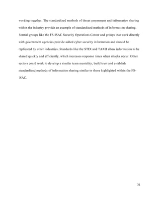31
working together. The standardized methods of threat assessment and information sharing
within the industry provide an example of standardized methods of information sharing.
Formal groups like the FS-ISAC Security Operations Center and groups that work directly
with government agencies provide added cyber security information and should be
replicated by other industries. Standards like the STIX and TAXII allow information to be
shared quickly and efficiently, which increases response times when attacks occur. Other
sectors could work to develop a similar team mentality, build trust and establish
standardized methods of information sharing similar to those highlighted within the FS-
ISAC.
 