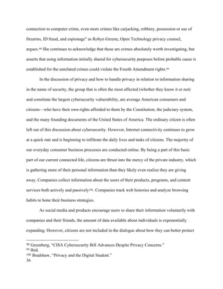 36
connection to computer crime, even more crimes like carjacking, robbery, possession or use of
firearms, ID fraud, and espionage" as Robyn Greene, Open Technology privacy counsel,
argues.98 She continues to acknowledge that these are crimes absolutely worth investigating, but
asserts that using information initially shared for cybersecurity purposes before probable cause is
established for the unrelated crimes could violate the Fourth Amendment rights.99
In the discussion of privacy and how to handle privacy in relation to information sharing
in the name of security, the group that is often the most affected (whether they know it or not)
and constitute the largest cybersecurity vulnerability, are average American consumers and
citizens—who have their own rights afforded to them by the Constitution, the judiciary system,
and the many founding documents of the United States of America. The ordinary citizen is often
left out of this discussion about cybersecurity. However, Internet connectivity continues to grow
at a quick rate and is beginning to infiltrate the daily lives and tasks of citizens. The majority of
our everyday consumer business processes are conducted online. By being a part of this basic
part of our current connected life, citizens are thrust into the mercy of the private industry, which
is gathering more of their personal information than they likely even realize they are giving
away. Companies collect information about the users of their products, programs, and content
services both actively and passively100. Companies track web histories and analyze browsing
habits to hone their business strategies.
As social media and products encourage users to share their information voluntarily with
companies and their friends, the amount of data available about individuals is exponentially
expanding. However, citizens are not included in the dialogue about how they can better protect
																																																								
98 Greenberg, “CISA Cybersecurity Bill Advances Despite Privacy Concerns.”
99 Ibid.
100 Bradshaw, “Privacy and the Digital Student.”
 