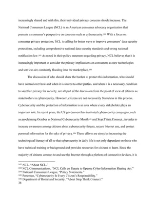 38
increasingly shared and with this, their individual privacy concerns should increase. The
National Consumers League (NCL) is an American consumer advocacy organization that
presents a consumer’s perspective on concerns such as cybersecurity.102 With a focus on
consumer privacy protection, NCL is calling for better ways to improve consumers’ data security
protections, including comprehensive national data security standards and strong national
notification law.103 As noted in their policy statement regarding privacy, NCL believes that it is
increasingly important to consider the privacy implications on consumers as new technologies
and services are constantly flooding into the marketplace.104
The discussion of who should share the burden to protect this information, who should
have control over how and when it is shared to other parties, and when it is a necessary condition
to sacrifice privacy for security, are all part of the discussion from the point of view of citizens as
stakeholders in cybersecurity. However, citizens are not necessarily blameless in this process.
Cybersecurity and the protection of information is an area where every stakeholder plays an
important role. In recent years, the US government has instituted cybersecurity campaigns, such
as proclaiming October as National Cybersecurity Month105 and Stop.Think.Connect., in order to
increase awareness among citizens about cybersecurity threats, secure Internet use, and protect
personal information for the sake of privacy.106 These efforts are aimed at increasing the
technological literacy of all so that cybersecurity in daily life is not only dependent on those who
have technical training or background and provides resources for citizens to learn. Since the
majority of citizens connect to and use the Internet through a plethora of connective devices, it is
																																																								
102 NCL, “About NCL.”
103 NCL Communications, “NCL Calls on Senate to Oppose Cyber Information Sharing Act.”
104 National Consumers League, “Policy Statements.”
105 Poneman, “Cybersecurity Is Every Citizen’s Responsibility.”
106 Department of Homeland Security, “About Stop.Think.Connect.”
 