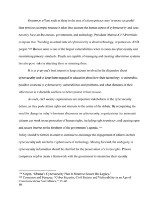 40
Grassroots efforts such as these in the area of citizen privacy may be more successful
than previous attempts because it takes into account the human aspect of cybersecurity and does
not only focus on businesses, governments, and technology. President Obama's CNAP reminds
everyone that, "building an actual state of cybersecurity is about technology, organization, AND
people."114 Human error is one of the largest vulnerabilities when it comes to cybersecurity and
maintaining privacy standards. People are capable of managing and creating information systems
but also pose risks in attacking them or misusing them.
It is in everyone's best interest to keep citizens involved in the discussion about
cybersecurity and to keep them engaged in education about how their technology is vulnerable,
possible solutions to cybersecurity vulnerabilities and problems, and what elements of their
information is vulnerable and how to better protect it from misuse.
As such, civil society organizations are important stakeholders in the cybersecurity
debate, as they push citizen rights and interests to the center of the debate. By recognizing the
need for change in today’s dominant discourses on cybersecurity, organizations that represent
citizens can work to put protection of human rights, including right to privacy, and creating open
and secure Internet to the forefront of the government’s agenda. 115
Policy should be formed in order to continue to encourage the engagement of citizens in their
cybersecurity role and to be vigilant users of technology. Moving forward, the ambiguity in
cybersecurity information should be clarified for the preservation of citizen rights. Private
companies need to create a framework with the government to streamline their security
																																																								
114 Singer, “Obama’s Cybersecurity Plan Is Meant to Secure His Legacy.”
115 Comninos and Seneque, “Cyber Security, Civil Society and Vulnerability in an Age of
Communications Surveillance,” 32–40.
 