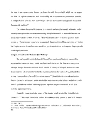 46
the issue is not with accessing the encrypted data, but with the speed with which one can access
the data. For rapid access to data, as is requested by law enforcement and government agencies,
it is impractical to split and store escrow keys, a process by which the encryption is made safer
from outside hacking.122
The process through which escrow keys are split and stored separately allows for higher
security as the pieces have to be recombined by multiple individuals or parties before one can
achieve access to the system. While the offline nature of this type of escrow system is more
secure, as cyber criminals would have to acquire all the parts of the offline encryption key before
hacking the system, law enforcement would not get the rapid access to the system they request in
order to prevent crimes.
Juniper Networks as the Failure of the Industry
Having learned from the failure of Clipper Chip, members of industry improved the
security of their systems from a public standpoint and discovered that these systems were no
stronger. Juniper Networks revealed, on the seventh of January of this year, that technicians
discovered two sets of unauthorized code, originating from as far back as 2012, embedded in
several versions of their ScreenOS operating system.123 Specializing in network equipment,
Juniper Networks represents a major stakeholder in the cybersecurity industry and all successful
attacks against their “secure” operating systems represent a significant failure by the tech
industry regarding security.
Especially concerning is the nature of the attacks, which targeted the Virtual Private
Networks (VPN) created through the Juniper Networks operating system, as security is the only
																																																								
122 Ibid., 24-25.
123 Zetter, “Secret Code Found in Juniper’s Firewalls Shows Risk of Government Backdoors”;
Associated Press, “When Back Doors Backfire.”
 
