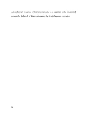 56
sectors of society concerned with security must come to an agreement on the allocation of
resources for the benefit of data security against the threat of quantum computing.
 