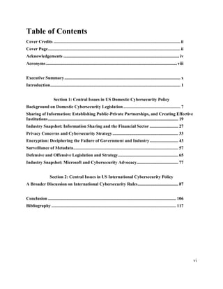 vi
Table of Contents
Cover Credits .................................................................................................................... ii
Cover Page......................................................................................................................... ii
Acknowledgements .......................................................................................................... iv
Acronyms........................................................................................................................viii
Executive Summary.......................................................................................................... x
Introduction....................................................................................................................... 1
Section 1: Central Issues in US Domestic Cybersecurity Policy
Background on Domestic Cybersecurity Legislation .................................................... 7
Sharing of Information: Establishing Public-Private Partnerships, and Creating Effective
Institutions....................................................................................................................... 19
Industry Snapshot: Information Sharing and the Financial Sector .......................... 27
Privacy Concerns and Cybersecurity Strategy............................................................ 33
Encryption: Deciphering the Failure of Government and Industry.......................... 43
Surveillance of Metadata................................................................................................ 57
Defensive and Offensive Legislation and Strategy....................................................... 65
Industry Snapshot: Microsoft and Cybersecurity Advocacy...................................... 77
Section 2: Central Issues in US International Cybersecurity Policy
A Broader Discussion on International Cybersecurity Rules..................................... 87
Conclusion ..................................................................................................................... 106
Bibliography.................................................................................................................. 117
	
 