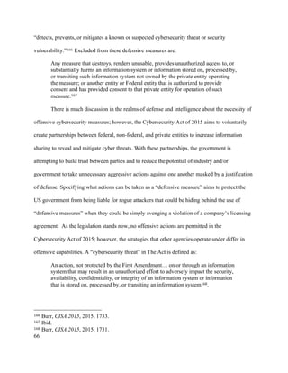 66
“detects, prevents, or mitigates a known or suspected cybersecurity threat or security
vulnerability.”166 Excluded from these defensive measures are:
Any measure that destroys, renders unusable, provides unauthorized access to, or
substantially harms an information system or information stored on, processed by,
or transiting such information system not owned by the private entity operating
the measure; or another entity or Federal entity that is authorized to provide
consent and has provided consent to that private entity for operation of such
measure.167
There is much discussion in the realms of defense and intelligence about the necessity of
offensive cybersecurity measures; however, the Cybersecurity Act of 2015 aims to voluntarily
create partnerships between federal, non-federal, and private entities to increase information
sharing to reveal and mitigate cyber threats. With these partnerships, the government is
attempting to build trust between parties and to reduce the potential of industry and/or
government to take unnecessary aggressive actions against one another masked by a justification
of defense. Specifying what actions can be taken as a “defensive measure” aims to protect the
US government from being liable for rogue attackers that could be hiding behind the use of
“defensive measures” when they could be simply avenging a violation of a company’s licensing
agreement. As the legislation stands now, no offensive actions are permitted in the
Cybersecurity Act of 2015; however, the strategies that other agencies operate under differ in
offensive capabilities. A “cybersecurity threat” in The Act is defined as:
An action, not protected by the First Amendment… on or through an information
system that may result in an unauthorized effort to adversely impact the security,
availability, confidentiality, or integrity of an information system or information
that is stored on, processed by, or transiting an information system168.
																																																								
166 Burr, CISA 2015, 2015, 1733.
167 Ibid.
168 Burr, CISA 2015, 2015, 1731.
 