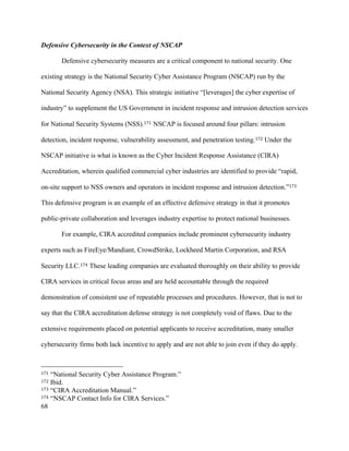 68
Defensive Cybersecurity in the Context of NSCAP
Defensive cybersecurity measures are a critical component to national security. One
existing strategy is the National Security Cyber Assistance Program (NSCAP) run by the
National Security Agency (NSA). This strategic initiative “[leverages] the cyber expertise of
industry” to supplement the US Government in incident response and intrusion detection services
for National Security Systems (NSS).171 NSCAP is focused around four pillars: intrusion
detection, incident response, vulnerability assessment, and penetration testing.172 Under the
NSCAP initiative is what is known as the Cyber Incident Response Assistance (CIRA)
Accreditation, wherein qualified commercial cyber industries are identified to provide “rapid,
on-site support to NSS owners and operators in incident response and intrusion detection.”173
This defensive program is an example of an effective defensive strategy in that it promotes
public-private collaboration and leverages industry expertise to protect national businesses.
For example, CIRA accredited companies include prominent cybersecurity industry
experts such as FireEye/Mandiant, CrowdStrike, Lockheed Martin Corporation, and RSA
Security LLC.174 These leading companies are evaluated thoroughly on their ability to provide
CIRA services in critical focus areas and are held accountable through the required
demonstration of consistent use of repeatable processes and procedures. However, that is not to
say that the CIRA accreditation defense strategy is not completely void of flaws. Due to the
extensive requirements placed on potential applicants to receive accreditation, many smaller
cybersecurity firms both lack incentive to apply and are not able to join even if they do apply.
																																																								
171 “National Security Cyber Assistance Program.”
172 Ibid.
173 “CIRA Accreditation Manual.”
174 “NSCAP Contact Info for CIRA Services.”
 