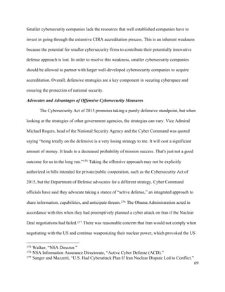 69
Smaller cybersecurity companies lack the resources that well established companies have to
invest in going through the extensive CIRA accreditation process. This is an inherent weakness
because the potential for smaller cybersecurity firms to contribute their potentially innovative
defense approach is lost. In order to resolve this weakness, smaller cybersecurity companies
should be allowed to partner with larger well-developed cybersecurity companies to acquire
accreditation. Overall, defensive strategies are a key component in securing cyberspace and
ensuring the protection of national security.
Advocates and Advantages of Offensive Cybersecurity Measures
The Cybersecurity Act of 2015 promotes taking a purely defensive standpoint, but when
looking at the strategies of other government agencies, the strategies can vary. Vice Admiral
Michael Rogers, head of the National Security Agency and the Cyber Command was quoted
saying “being totally on the defensive is a very losing strategy to me. It will cost a significant
amount of money. It leads to a decreased probability of mission success. That's just not a good
outcome for us in the long run.”175 Taking the offensive approach may not be explicitly
authorized in bills intended for private/public cooperation, such as the Cybersecurity Act of
2015, but the Department of Defense advocates for a different strategy. Cyber Command
officials have said they advocate taking a stance of “active defense,” an integrated approach to
share information, capabilities, and anticipate threats.176 The Obama Administration acted in
accordance with this when they had preemptively planned a cyber attack on Iran if the Nuclear
Deal negotiations had failed.177 There was reasonable concern that Iran would not comply when
negotiating with the US and continue weaponizing their nuclear power, which provoked the US
																																																								
175 Walker, “NSA Director.”
176 NSA Information Assurance Directorate, “Active Cyber Defense (ACD).”
177 Sanger and Mazzetti, “U.S. Had Cyberattack Plan If Iran Nuclear Dispute Led to Conflict.”
 