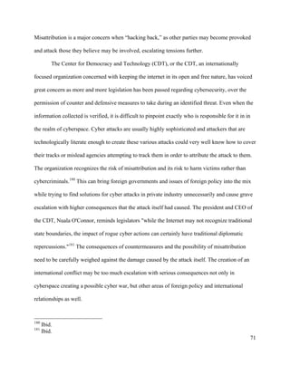 71
Misattribution is a major concern when “hacking back,” as other parties may become provoked
and attack those they believe may be involved, escalating tensions further.
The Center for Democracy and Technology (CDT), or the CDT, an internationally
focused organization concerned with keeping the internet in its open and free nature, has voiced
great concern as more and more legislation has been passed regarding cybersecurity, over the
permission of counter and defensive measures to take during an identified threat. Even when the
information collected is verified, it is difficult to pinpoint exactly who is responsible for it in in
the realm of cyberspace. Cyber attacks are usually highly sophisticated and attackers that are
technologically literate enough to create these various attacks could very well know how to cover
their tracks or mislead agencies attempting to track them in order to attribute the attack to them.
The organization recognizes the risk of misattribution and its risk to harm victims rather than
cybercriminals.180
This can bring foreign governments and issues of foreign policy into the mix
while trying to find solutions for cyber attacks in private industry unnecessarily and cause grave
escalation with higher consequences that the attack itself had caused. The president and CEO of
the CDT, Nuala O'Connor, reminds legislators "while the Internet may not recognize traditional
state boundaries, the impact of rogue cyber actions can certainly have traditional diplomatic
repercussions."181
The consequences of countermeasures and the possibility of misattribution
need to be carefully weighed against the damage caused by the attack itself. The creation of an
international conflict may be too much escalation with serious consequences not only in
cyberspace creating a possible cyber war, but other areas of foreign policy and international
relationships as well.
																																																								
180
Ibid.	
181
Ibid.
 