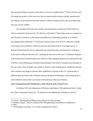 73
take increased defense measures when there is not even a credible threat.184 This Cold War style
of strategizing creates a cyber arms race that can unnecessarily increase military spending and
surveillance on governments and other entities in efforts to keep up with a perceived threat that
may not even be credible.
For example, Russia has just recently announced plans to spend up to $250 million in
order to respond to the perceived “US offensive cyber threat.” These plans come as a response to
the US desire to build up a cyber deterrent and Russia is responding similarly as it would in
developing nuclear deterrents.185 This kind of reaction shows how the US’s defensive strategy
can be perceived as offensive, which can provoke other governments to act aggressively. A
Russian Federal Security Service spokesman has stated that many governments are looking to
avoid cyber conflict but that the US is “pushing the arms race in this area.”186 Defense strategies
of governments are naturally kept secret; however, these repeating patterns are reminiscent of the
Cold War with conflicting governments being brought to the brink of causing serious damage in
this new arena. The US needs to act within its interests when ramping up its capabilities because
other countries may begin to increase their capabilities or spying on the US. Cybersecurity is
different than any other realm of defense because the threat of third party actors acting alone or
on the behalf of nation states can be just as threatening as other governments.
Cyber Command and the Potential for a Cyber Branch of the Armed Forces
In October 2010, the Department of Defense established a “full operational force” called
the Cyber Command (CyberCom). 187CyberCom is the Department of Defense’s arm for
																																																								
184 Farrell, “Distinguishing Offense from Defense in Cybersecurity.”
185 Gerden, Eugene, “Russia to Spend 250m Strengthening Cyberoffensive Capabilities.”
186 Ibid.
187 US Strategic Command, “U.S. Cyber Command Fact Sheet.”
 