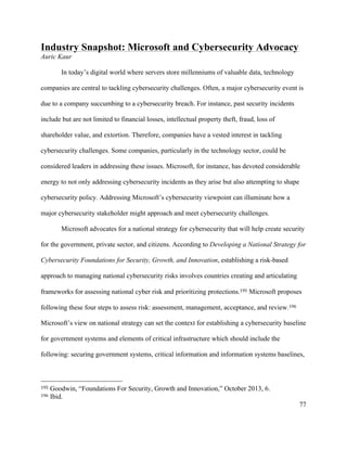 77
Industry Snapshot: Microsoft and Cybersecurity Advocacy
Auric Kaur
In today’s digital world where servers store millenniums of valuable data, technology
companies are central to tackling cybersecurity challenges. Often, a major cybersecurity event is
due to a company succumbing to a cybersecurity breach. For instance, past security incidents
include but are not limited to financial losses, intellectual property theft, fraud, loss of
shareholder value, and extortion. Therefore, companies have a vested interest in tackling
cybersecurity challenges. Some companies, particularly in the technology sector, could be
considered leaders in addressing these issues. Microsoft, for instance, has devoted considerable
energy to not only addressing cybersecurity incidents as they arise but also attempting to shape
cybersecurity policy. Addressing Microsoft’s cybersecurity viewpoint can illuminate how a
major cybersecurity stakeholder might approach and meet cybersecurity challenges.
Microsoft advocates for a national strategy for cybersecurity that will help create security
for the government, private sector, and citizens. According to Developing a National Strategy for
Cybersecurity Foundations for Security, Growth, and Innovation, establishing a risk-based
approach to managing national cybersecurity risks involves countries creating and articulating
frameworks for assessing national cyber risk and prioritizing protections.195 Microsoft proposes
following these four steps to assess risk: assessment, management, acceptance, and review.196
Microsoft’s view on national strategy can set the context for establishing a cybersecurity baseline
for government systems and elements of critical infrastructure which should include the
following: securing government systems, critical information and information systems baselines,
																																																								
195 Goodwin, “Foundations For Security, Growth and Innovation,” October 2013, 6.
196 Ibid.
 