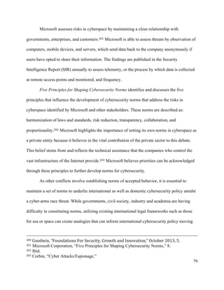 79
Microsoft assesses risks in cyberspace by maintaining a close relationship with
governments, enterprises, and customers.201 Microsoft is able to assess threats by observation of
computers, mobile devices, and servers, which send data back to the company anonymously if
users have opted to share their information. The findings are published in the Security
Intelligence Report (SIR) annually to assess telemetry, or the process by which data is collected
at remote access points and monitored, and frequency.
Five Principles for Shaping Cybersecurity Norms identifies and discusses the five
principles that influence the development of cybersecurity norms that address the risks in
cyberspace identified by Microsoft and other stakeholders. These norms are described as:
harmonization of laws and standards, risk reduction, transparency, collaboration, and
proportionality.202 Microsoft highlights the importance of setting its own norms in cyberspace as
a private entity because it believes in the vital contribution of the private sector to this debate.
This belief stems from and reflects the technical assistance that the companies who control the
vast infrastructure of the Internet provide.203 Microsoft believes priorities can be acknowledged
through these principles to further develop norms for cybersecurity.
As other conflicts involve establishing norms of accepted behavior, it is essential to
maintain a set of norms to underlie international as well as domestic cybersecurity policy amidst
a cyber-arms race threat. While governments, civil society, industry and academia are having
difficulty in constituting norms, utilizing existing international legal frameworks such as those
for sea or space can create analogies that can inform international cybersecurity policy moving
																																																																																																																																																																																			
200	Goodwin,	“Foundations	For	Security,	Growth	and	Innovation,”	October	2013,	5.	
201 Microsoft Corporation, “Five Principles for Shaping Cybersecurity Norms,” 8.
202 Ibid.
203 Corbin, “Cyber Attacks/Espionage.”
 
