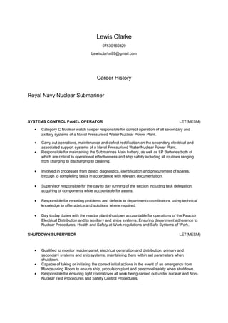 Lewis Clarke
07530160329
Lewisclarke89@gmail.com
Career History
Royal Navy Nuclear Submariner
SYSTEMS CONTROL PANEL OPERATOR LET(MESM)
• Category C Nuclear watch keeper responsible for correct operation of all secondary and
axillary systems of a Naval Pressurised Water Nuclear Power Plant.
• Carry out operations, maintenance and defect rectification on the secondary electrical and
associated support systems of a Naval Pressurised Water Nuclear Power Plant.
• Responsible for maintaining the Submarines Main battery, as well as LP Batteries both of
which are critical to operational effectiveness and ship safety including all routines ranging
from charging to discharging to cleaning.
• Involved in processes from defect diagnostics, identification and procurement of spares,
through to completing tasks in accordance with relevant documentation.
• Supervisor responsible for the day to day running of the section including task delegation,
acquiring of components while accountable for assets.
• Responsible for reporting problems and defects to department co-ordinators, using technical
knowledge to offer advice and solutions where required.
• Day to day duties with the reactor plant shutdown accountable for operations of the Reactor,
Electrical Distribution and to auxiliary and ships systems. Ensuring department adherence to
Nuclear Procedures, Health and Safety at Work regulations and Safe Systems of Work.
SHUTDOWN SUPERVISOR LET(MESM)
• Qualified to monitor reactor panel, electrical generation and distribution, primary and
secondary systems and ship systems, maintaining them within set parameters when
shutdown.
• Capable of taking or initiating the correct initial actions in the event of an emergency from
Manoeuvring Room to ensure ship, propulsion plant and personnel safety when shutdown.
• Responsible for ensuring tight control over all work being carried out under nuclear and Non-
Nuclear Test Procedures and Safety Control Procedures.
 
