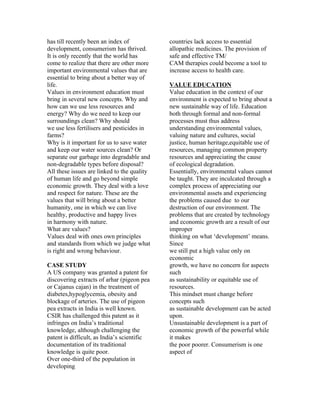 has till recently been an index of           countries lack access to essential
development, consumerism has thrived.        allopathic medicines. The provision of
It is only recently that the world has       safe and effective TM/
come to realize that there are other more    CAM therapies could become a tool to
important environmental values that are      increase access to health care.
essential to bring about a better way of
life.                                        VALUE EDUCATION
Values in environment education must         Value education in the context of our
bring in several new concepts. Why and       environment is expected to bring about a
how can we use less resources and            new sustainable way of life. Education
energy? Why do we need to keep our           both through formal and non-formal
surroundings clean? Why should               processes must thus address
we use less fertilisers and pesticides in    understanding environmental values,
farms?                                       valuing nature and cultures, social
Why is it important for us to save water     justice, human heritage,equitable use of
and keep our water sources clean? Or         resources, managing common property
separate our garbage into degradable and     resources and appreciating the cause
non-degradable types before disposal?        of ecological degradation.
All these issues are linked to the quality   Essentially, environmental values cannot
of human life and go beyond simple           be taught. They are inculcated through a
economic growth. They deal with a love       complex process of appreciating our
and respect for nature. These are the        environmental assets and experiencing
values that will bring about a better        the problems caused due to our
humanity, one in which we can live           destruction of our environment. The
healthy, productive and happy lives          problems that are created by technology
in harmony with nature.                      and economic growth are a result of our
What are values?                             improper
Values deal with ones own principles         thinking on what ‘development’ means.
and standards from which we judge what       Since
is right and wrong behaviour.                we still put a high value only on
                                             economic
CASE STUDY                                   growth, we have no concern for aspects
A US company was granted a patent for        such
discovering extracts of arhar (pigeon pea    as sustainability or equitable use of
or Cajanus cajan) in the treatment of        resources.
diabetes,hypoglycemia, obesity and           This mindset must change before
blockage of arteries. The use of pigeon      concepts such
pea extracts in India is well known.         as sustainable development can be acted
CSIR has challenged this patent as it        upon.
infringes on India’s traditional             Unsustainable development is a part of
knowledge, although challenging the          economic growth of the powerful while
patent is difficult, as India’s scientific   it makes
documentation of its traditional             the poor poorer. Consumerism is one
knowledge is quite poor.                     aspect of
Over one-third of the population in
developing
 