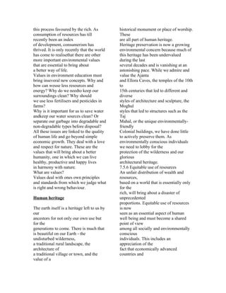 this process favoured by the rich. As          historical monument or place of worship.
consumption of resources has till              These
recently been an index                         are all part of human heritage.
of development, consumerism has                Heritage preservation is now a growing
thrived. It is only recently that the world    environmental concern because much of
has come to realisethat there are other        this heritage has been undervalued
more important environmental values            during the last
that are essential to bring about              several decades and is vanishing at an
a better way of life.                          astonishing pace. While we admire and
Values in environment education must           value the Ajanta
bring inseveral new concepts. Why and          and Ellora Caves, the temples of the 10th
how can weuse less resources and               to
energy? Why do we needto keep our              15th centuries that led to different and
surroundings clean? Why should                 diverse
we use less fertilisers and pesticides in      styles of architecture and sculpture, the
farms?                                         Moghul
Why is it important for us to save water       styles that led to structures such as the
andkeep our water sources clean? Or            Taj
separate our garbage into degradable and       Mahal, or the unique environmentally-
non-degradable types before disposal?          friendly
All these issues are linked to the quality     Colonial buildings, we have done little
of human life and go beyond simple             to actively preserve them. As
economic growth. They deal with a love         environmentally conscious individuals
and respect for nature. These are the          we need to lobby for the
values that will bring about a better          protection of the wilderness and our
humanity, one in which we can live             glorious
healthy, productive and happy lives            architectural heritage.
in harmony with nature.                        7.5.6 Equitable use of resources
What are values?                               An unfair distribution of wealth and
Values deal with ones own principles           resources,
and standards from which we judge what         based on a world that is essentially only
is right and wrong behaviour.                  for the
                                               rich, will bring about a disaster of
Human heritage                                 unprecedented
                                               proportions. Equitable use of resources
The earth itself is a heritage left to us by   is now
our                                            seen as an essential aspect of human
ancestors for not only our own use but         well being and must become a shared
for the                                        point of view
generations to come. There is much that        among all socially and environmentally
is beautiful on our Earth - the                conscious
undisturbed wilderness,                        individuals. This includes an
a traditional rural landscape, the             appreciation of the
architecture of                                fact that economically advanced
a traditional village or town, and the         countries and
value of a
 