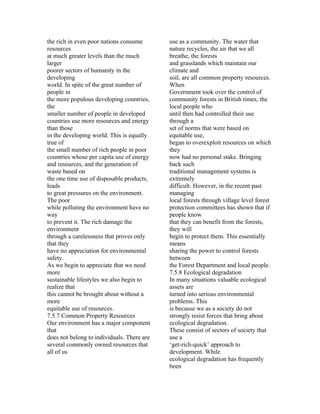 the rich in even poor nations consume       use as a community. The water that
resources                                   nature recycles, the air that we all
at much greater levels than the much        breathe, the forests
larger                                      and grasslands which maintain our
poorer sectors of humanity in the           climate and
developing                                  soil, are all common property resources.
world. In spite of the great number of      When
people in                                   Government took over the control of
the more populous developing countries,     community forests in British times, the
the                                         local people who
smaller number of people in developed       until then had controlled their use
countries use more resources and energy     through a
than those                                  set of norms that were based on
in the developing world. This is equally    equitable use,
true of                                     began to overexploit resources on which
the small number of rich people in poor     they
countries whose per capita use of energy    now had no personal stake. Bringing
and resources, and the generation of        back such
waste based on                              traditional management systems is
the one time use of disposable products,    extremely
leads                                       difficult. However, in the recent past
to great pressures on the environment.      managing
The poor                                    local forests through village level forest
while polluting the environment have no     protection committees has shown that if
way                                         people know
to prevent it. The rich damage the          that they can benefit from the forests,
environment                                 they will
through a carelessness that proves only     begin to protect them. This essentially
that they                                   means
have no appreciation for environmental      sharing the power to control forests
safety.                                     between
As we begin to appreciate that we need      the Forest Department and local people.
more                                        7.5.8 Ecological degradation
sustainable lifestyles we also begin to     In many situations valuable ecological
realize that                                assets are
this cannot be brought about without a      turned into serious environmental
more                                        problems. This
equitable use of resources.                 is because we as a society do not
7.5.7 Common Property Resources             strongly resist forces that bring about
Our environment has a major component       ecological degradation.
that                                        These consist of sectors of society that
does not belong to individuals. There are   use a
several commonly owned resources that       ‘get-rich-quick’ approach to
all of us                                   development. While
                                            ecological degradation has frequently
                                            been
 