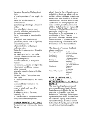 blamed on the needs of fuelwood and        closely linked to the welfare of women
fodder                                     and children. Each year, close to eleven
of growing numbers of rural people, the    million children worldwide are estimated
rich,                                      to have died from the effects of disease
urbanized, industrial sector is            and inadequate nutrition. Most of these
responsible for                            deaths are in the developing world. In
greater ecological damage. Changes in      some countries, more than one in five
landuse                                    children die before they are 5 years old.
from natural ecosystems to more            Seven out of 10 of childhood deaths in
intensive utilization such as turning      developing countries can
forests into monoculture                   be attributed to five main causes, or a
forestry plantations, or tea and coffee    combination of them. These are
estates,                                   pneumonia, diarrhoea, measles, malaria
or marginal lands into intensive           and malnutrition. Around the world,
agricultural patterns such as sugarcane    three out of every four children suffer
fields or changes into                     from at least one of these conditions.
urban or industrial land carry an
ecological price.                          The diagnosis of common childhood
Wetlands, for example, provide usable      disease conditions
resources                                  Presenting complaint       Possible cause or
                                                                      associated condition
and a variety of services not easily       Cough and/or               Pneumonia
valued in economic terms, and when         fast breathing             Severe anaemia
destroyed to provide                                                  P. falciparum malaria
                                           Lethargy or                Cerebral malaria
additional farmland, in many cases         unconsciousness            Meningitis
produce                                                               Severe dehydration
lower returns. A natural forest provides                              Very severe pneumonia
                                           Measles rash                Pneumonia
valuable non-wood forest products                                     Diarrhoea
whose economic                                                        Ear infection
returns far outweigh that provided by      “Very sick” young infant   Pneumonia
                                                                      Meningitis
felling the                                                           Sepsis
forest for timber. These values must
form a part                                ROLE OF INFORMATION
of a new conservation ethic. We cannot     TECHNOLOGY
permit                                     IN ENVIRONMENT AND HUMAN
unsustainable development to run           HEALTH
onwards at                                 The understanding of environmental
a pace in which our lives will be          concerns and issues related to human
overtaken by a                             health has explodedduring the last few
development strategy that must             years due to the sudden growth of
eventually fail                            Information Technology. The computer
as Earth’s resources are consumed and      age has turned the world around due to
ecosystems rendered irreparable.           the incredible rapidity with which IT
                                           spreads knowledge. IT can do several
WOMAN AND CHILD WELFARE                    tasks extremely rapidly, accurately and
There are several environmental factors    spread the information through the
that are
 