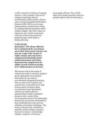 world’s networks of millions of omputer    increasingly efficient. They will be
systems. A few examples of the use of      faster, have greater memories and even
computer technology that aid               perhaps begin to think for themselves.
environmental studies include software
such as using Geographical Information
Systems (GIS). GIS is a tool to map
landuse patterns and document change
by studying digitized toposheets and/or
satellite imagery. Once this is done, an
expert can ask a variety of questions
which the software can answer by
producing maps which helps in
landuse planning.

CASE STUDY
Karnataka’s GIS scheme, Bhoomi,
has revolutionized the way farmers
access their land records. Farmers can
now get a copy of the records of
rights, tenancy and crops from a
computerized information kiosk
without harassment and bribes.
Karnataka has computerized 20
million records of land ownership
of 6.7 million farmers in the State.

The Internet with its thousands of
websites has made it extremely simple to
get the appropriate environmental
information for any study or
environmental management planning.
This not only assists scientists and
students but is a powerful tool to help
increase public awareness about
environmental issues.Specialised
software can analyse data for
epidemiological studies, population
dynamics and a variety of key
environmental concerns.The relationship
between the environment and health has
been established due to the growing
utilisation of computer technology. This
looks at infection rates, morbidity or
mortality and the etiology (causative
factors) of a disease. As knowledge
expands, computers will become
 