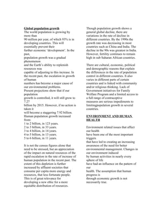 Global population growth                      Though population growth shows a
The world population is growing by            general global decline, there are
more than                                     variations in the rate of decline in
90 million per year, of which 93% is in       different countries. By the 1990s the
developing countries. This will               growth rate was decreasing in most
essentially prevent their                     countries such as China and India. The
further economic ‘development’. In the        decline in the 90s was greatest in India.
past,                                         However, fertility continues to remain
population growth was a gradual               high in sub Saharan African countries.
phenomenon
and the Earth’s ability to replenish          There are cultural, economic, political
resources was                                 and demographic reasons that explain
capable of adjusting to this increase. In     the differences in the rate of population
the recent past, the escalation in growth     control in different countries. It also
of human                                      varies in different parts of certain
numbers has become a major cause of           countries and is linked with community
our environmental problems.                   and/or religious thinking. Lack of
Present projections show that if our          Government initiatives for Family
population                                    Welfare Program and a limited access to
growth is controlled, it will still grow to   a full range of contraceptive
7.27                                          measures are serious impediments to
billion by 2015. However, if no action is     limitingpopulation growth in several
taken it                                      countries.
will become a staggering 7.92 billion.
Human population growth increased             ENVIRONMENT AND HUMAN
from:                                         HEALTH
1 to 2 billion, in 123 years.
2 to 3 billion, in 33 years.                  Environment related issues that affect
3 to 4 billion, in 14 years.                  our health
4 to 5 billion, in 13 years.                  have been one of the most important
5 to 6 billion, in 11 years.                  triggers
                                              that have led to creating an increasing
It is not the census figures alone that       awareness of the need for better
need to be stressed, but an appreciation      environmental management. Changes in
of the impact on natural resources of the     our environment induced
rapid escalation in the rate of increase of   by human activities in nearly every
human population in the recent past. The      sphere of life
extent of this depletion is further           have had an influence on the pattern of
increased by affluent societies that          our
consume per capita more energy and            health. The assumption that human
resources, that less fortunate people.        progress is
This is of great relevance for                through economic growth is not
developing a new ethic for a more             necessarily true.
equitable distribution of resources.
 