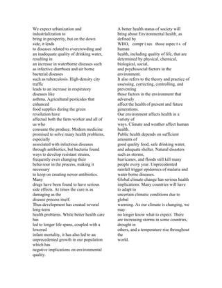 We expect urbanization and                  A better health status of society will
industrialization to                        bring about Environmental health, as
bring in prosperity, but on the down        defined by
side, it leads                              WHO, compr i ses those aspec t s of
to diseases related to overcrowding and     human
an inadequate quality of drinking water,    health, including quality of life, that are
resulting in                                determined by physical, chemical,
an increase in waterborne diseases such     biological, social,
as infective diarrhoea and air borne        and psychosocial factors in the
bacterial diseases                          environment.
such as tuberculosis. High-density city     It also refers to the theory and practice of
traffic                                     assessing, correcting, controlling, and
leads to an increase in respiratory         preventing
diseases like                               those factors in the environment that
asthma. Agricultural pesticides that        adversely
enhanced                                    affect the health of present and future
food supplies during the green              generations.
revolution have                             Our environment affects health in a
affected both the farm worker and all of    variety of
us who                                      ways. Climate and weather affect human
consume the produce. Modern medicine        health.
promised to solve many health problems,     Public health depends on sufficient
especially                                  amounts of
associated with infectious diseases         good quality food, safe drinking water,
through antibiotics, but bacteria found     and adequate shelter. Natural disasters
ways to develop resistant strains,          such as storms,
frequently even changing their              hurricanes, and floods still kill many
behaviour in the process, making it         people every year. Unprecedented
necessary                                   rainfall trigger epidemics of malaria and
to keep on creating newer antibiotics.      water borne diseases.
Many                                        Global climate change has serious health
drugs have been found to have serious       implications. Many countries will have
side effects. At times the cure is as       to adapt to
damaging as the                             uncertain climatic conditions due to
disease process itself.                     global
Thus development has created several        warming. As our climate is changing, we
long-term                                   may
health problems. While better health care   no longer know what to expect. There
has                                         are increasing storms in some countries,
led to longer life spans, coupled with a    drought in
lowered                                     others, and a temperature rise throughout
infant mortality, it has also led to an     the
unprecedented growth in our population      world.
which has
negative implications on environmental
quality.
 