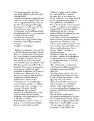 Development strategies that do not            • Millions of people, mainly children,
incorporate ecological safeguards often       have poor health due to parasitic
lead to ill health.                           infections, such as amoebiasis and
Industrial development without pollution      worms. This occurs from eating infected
control and traffic congestion affect the     food, or using poor quality water for
level of air pollution in many cities. On     cooking food. It is estimated that
the other hand, development strategies        36% of children in low-income countries
that can promote health invariably also       and 12% in middle income countries are
protect the environment. Thus                 malnourished. In India, about half the
environmental health and human health         children under the age of four are
are closely interlinked. An improvement       malnourished and 30% of newborns are
in health is central to sound                 significantly underweight.
environmental management.                     • Hundreds of millions of people suffer
However this is rarely given sufficient       serious respiratory diseases, including
importance in planning development            lung cancer and tuberculosis, from
strategies.                                   crowded homes and public places. Motor
Examples of the linkages:                     vehicle exhaust fumes, industrial fumes,
                                              tobacco smoke and cooking food on
• Millions of children die every year due     improper ‘chulas’, contribute to
to diarrhoea from contaminated water or       respiratory diseases.
food. An estimated 2000 million people        • Millions of people are exposed to
are affected by these diseases and more       hazardous chemicals in their workplace
than 3 million children die each year         or homes that lead to ill health due to
from waterborne diseases across the           industrial products where controls are
world. In India, it is estimated that every   not adhered to.
fifth child under the age of 5 dies due to    • Tens of thousands of people in the
diarrhoea. This is a result of inadequate     world die due to traffic accidents due to
environmental management and is               inadequate management of traffic
mainly due to inadequate purification of      conditions.
drinking water. Wastewater and/or             Poor management at the accident site,
sewage entering water sources without         and inability to reach a hospital within
being treated leads to continuous             an hour causes a large number of deaths,
gastrointestinal diseases in the              especially from head injuries.
community and even sporadic large             • Basic environmental needs such as
epidemics. Large numbers of people in         clean water, clean air and adequate
tropical countries die of malaria every       nutrition which are all related to
year and millions are infected.               environmental goods and services do not
An inadequate environmental                   reach over 1000 million people living in
management of stagnant water, which           abject poverty.
forms breeding sites of Anopheles             • Several million people live in
mosquitoes is the most important factor       inadequate shelters or have no roof over
in the spread of malaria.                     their heads especially in urban settings.
The resurgence of malaria in India is         This is related to high inequalities in the
leading to cerebral malaria that affects      distribution of wealth and living space.
the brain and has a high mortality.           • Population growth and the way
                                              resources are being exploited and
 