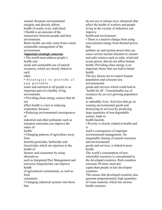 wasted, threatens environmental            do not use or release toxic chemicals that
integrity and directly affects             affect the health of workers and people
health of nearly every individual.         living in the vicinity of industries can
• Health is an outcome of the              improve
interactions between people and their      health and environment.
environment.                               • There is a need to change from using
Better health can only come from a more    conventional energy from thermal power
sustainable management of the              that
environment.                               pollutes air and nuclear power that can
Important strategic concerns               cause serious nuclear disasters to cleaner
• The world must address people’s          and safer sources such as solar, wind and
health care                                ocean power, that do not affect human
needs and sustainable use of natural       health. Providing clean energy is an
resources, which are closely linked to     important factor that can lead to better
each                                       health.
other.                                     The key factors are to control human
• Strategies to provide cl                 population and consume less
ean pottable                               environmental
water and nutrition to all people is an    goods and services which could lead to
important part of a healthy living         ‘health for all’. Unsustainable use of
environment.                               resources by an ever growing population
• Providing clean energy sources that do   leads
not                                        to unhealthy lives. Activities that go on
affect health is a key to reducing         wasting environmental goods and
respiratory diseases.                      destroying its services by producing
• Reducing environmental consequences      large quantities of non degradable
of                                         wastes, leads to
industrial and other pollutants such as    health hazards.
transport emissions can improve the        • Poverty is closely related to health and
status of                                  is
health.                                    itself a consequence of improper
• Changing patterns of agriculture away    environmental management. An
from                                       inequitable sharing of natural resources
harmful pesticides, herbicides and         and environmental
insecticides which are injurious to the    goods and services, is linked to poor
health of                                  health.
farmers and consumers by using             The world’s consumption of non-
alternatives                               renewable resources is concentrated in
such as Integrated Pest Management and     the developed countries. Rich countries
non-toxic biopesticides can improve        consume 50 times more per
health                                     capita than people in less developed
of agricultural communities, as well as    countries.
food                                       This means that developed countries also
consumers.                                 generate proportionately high quantities
• Changing industrial systems into those   of waste material, which has serious
that                                       health concerns.
 