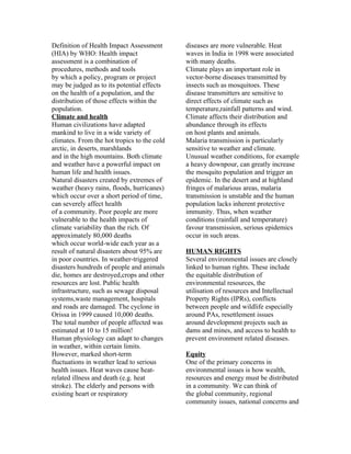 Definition of Health Impact Assessment       diseases are more vulnerable. Heat
(HIA) by WHO: Health impact                  waves in India in 1998 were associated
assessment is a combination of               with many deaths.
procedures, methods and tools                Climate plays an important role in
by which a policy, program or project        vector-borne diseases transmitted by
may be judged as to its potential effects    insects such as mosquitoes. These
on the health of a population, and the       disease transmitters are sensitive to
distribution of those effects within the     direct effects of climate such as
population.                                  temperature,rainfall patterns and wind.
Climate and health                           Climate affects their distribution and
Human civilizations have adapted             abundance through its effects
mankind to live in a wide variety of         on host plants and animals.
climates. From the hot tropics to the cold   Malaria transmission is particularly
arctic, in deserts, marshlands               sensitive to weather and climate.
and in the high mountains. Both climate      Unusual weather conditions, for example
and weather have a powerful impact on        a heavy downpour, can greatly increase
human life and health issues.                the mosquito population and trigger an
Natural disasters created by extremes of     epidemic. In the desert and at highland
weather (heavy rains, floods, hurricanes)    fringes of malarious areas, malaria
which occur over a short period of time,     transmission is unstable and the human
can severely affect health                   population lacks inherent protective
of a community. Poor people are more         immunity. Thus, when weather
vulnerable to the health impacts of          conditions (rainfall and temperature)
climate variability than the rich. Of        favour transmission, serious epidemics
approximately 80,000 deaths                  occur in such areas.
which occur world-wide each year as a
result of natural disasters about 95% are    HUMAN RIGHTS
in poor countries. In weather-triggered      Several environmental issues are closely
disasters hundreds of people and animals     linked to human rights. These include
die, homes are destroyed,crops and other     the equitable distribution of
resources are lost. Public health            environmental resources, the
infrastructure, such as sewage disposal      utilisation of resources and Intellectual
systems,waste management, hospitals          Property Rights (IPRs), conflicts
and roads are damaged. The cyclone in        between people and wildlife especially
Orissa in 1999 caused 10,000 deaths.         around PAs, resettlement issues
The total number of people affected was      around development projects such as
estimated at 10 to 15 million!               dams and mines, and access to health to
Human physiology can adapt to changes        prevent environment related diseases.
in weather, within certain limits.
However, marked short-term                   Equity
fluctuations in weather lead to serious      One of the primary concerns in
health issues. Heat waves cause heat-        environmental issues is how wealth,
related illness and death (e.g. heat         resources and energy must be distributed
stroke). The elderly and persons with        in a community. We can think of
existing heart or respiratory                the global community, regional
                                             community issues, national concerns and
 