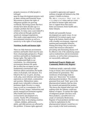 property resources of tribal people is        is needed to appreciate and support
infringed                                     millions of people left behind in the 20th
upon by large development projects such       century’s health revolution.
as dams, mining and Protected Areas.          We mu s t e n s u r e t h a t o u r e n
Movements to protect the rights of            v i r o nme n t a l values and our vision
indigenous peoples are growing                are linked to human rights and create
worldwide. Reversing actions that have        laws to support those that need a
already been taken decades ago is a           better environment, better health and a
complex problem that has no simple            better lifestyle.
solutions. In many cases a just tradeoff is
at best achieved through careful and          Health and sustainable human
sensitively managed negotiations.             development are equity issues. In our
This needs a deep appreciation of local       globalized 21st century,equity must
environmental concerns as well as a           begin at the bottom, hand in hand
sensitivity to the rights of local people.    with a healthy environment, improved
                                              nutrition,and sustainable lifestyles.
Nutrition, health and human right             Putting first things first,we must also
                                              realize that resources allocated to
There are links between environment,          preventing and eliminating disease will
nutrition and health which must be seen       be effective only if the underlying causes
from a humanrights perspective. Proper        such as malnutrition and environmental
nutrition and health are fundamental          concerns, as well as their consequences,
human rights. The right to life               are successfully addressed.
is a Fundamental Right in our
constitution. As a deteriorating              Intellectual Property Rights and
environment shortens life spans,              Community Biodiversity Register
this in effect has an impact on our
fundamental constitutional right.             Traditional people, especially tribals
Nutrition affects and defines the health      living in forests, have used local plants
status of all people, rich and poor. It is    and animals for generations. This
linked to the way we grow, develop,           storehouse of knowledge leads to
work, play, resist infection and reach our    many new ‘discoveries’ for modern
aspirations as individuals, communities       pharmaceutical products. The revenue
and societies. Malnutrition makes             generated from such ‘finds’ goes to the
people more vulnerable to disease and         pharmaceutical industry that has done
premature death. Poverty is a major           the research and patented the product.
cause as well as a consequence of ill-        This leaves the original tribal user with
health. Poverty, hunger, malnutrition and     nothing while the industry could earn
poorly managed environments together          billions of rupees. To protect the rights
affect health and weaken the                  of indigenous people who have used
socioeconomic development of a                these products, a possible tool is to
country. Nearly 30% of humanity,              create a Community Biodiversity
especially those in developing countries      Register of local products and their uses
– infants, children, adolescents,             so that its exploitation by the
adults, and older persons are affected by     pharmaceutical industry would have to
this problem. A human rights approach         pay a royalty to the local community.
 