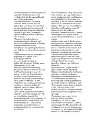 This however has still not been generally   In addition to patient safety issues, there
accepted. Mechanisms have to be             is the risk that a growing herbal market
worked out so that the local traditional    and its great commercial benefit poses a
users rights are protected.                 threat to biodiversity through the over
Traditional Medicine: Traditional           harvesting of the raw material for herbal
medicine refers to health practices,        medicines and other natural health care
approaches, knowledge and beliefs that      products. This has been observed in the
incorporate plant, animal and mineral       case of several Himalayan plants. If
based medicines, frequently of local or     extraction from the wild is not
regional origin. It may be linked to        controlled, this can lead to the extinction
spiritual therapies, manual techniques      of endangered plant species and the
and exercises.                              destruction of natural habitats of several
These may be used singly or in              species.
combination to treat, diagnose and          Another related issue is that at present,
prevent illnesses or maintain well-being.   the requirements for protection provided
Traditional medicine is often               under international standards for patent
handed down through the generations or      law and by most national conventional
may be known to a special caste or tribal   patent laws are inadequate to protect
group.                                      traditional knowledge and biodiversity.
Traditional medicine has maintained its     There are tried and tested scientific
popularity in all regions of the            methods and products that have their
developing world and                        origins in different traditional medicinal
its use is rapidly spreading in             methods. Twenty-five percent
industrialized countries. In India, some    of modern medicines are made from
of our primary health care                  plants first
needs are taken care of entirely by         used traditionally. Yoga is known to
traditional medicine, while in Africa, up   reduce asthma attacks. Traditional
to 80% of the population uses it for        Medicine has been found to be effective
primary health care. In industrialized      against several infectious diseases.
countries, adaptations of traditional       to our destruction of our environment.
medicine are termed “Complementary“         The problems that are created by
or “Alternative” Medicine (CAM).            technology and economic growth are a
While there are advantages to traditional   result of our improper thinking on what
medicine as it is cheap and locally         ‘development’ means. Since we still put
available, there are diseases which it      a high value only on economic
cannot treat effectively.                   growth, we have no concern for aspects
This is a risk, as patients who use these   such as sustainability or equitable use of
alternative medicinal practices may rely    resources.
on an ineffective measure. The              This mindset must change before
consequences could be a serious delay in    concepts such as sustainable
diagnosis and effective treatment of a      development can be acted upon.
treatable condition. There is a need        Unsustainable development is a part of
to carefully research the claims of         economic growth of the powerful while
traditional practices to ensure that they   it makes the poor poorer. Consumerism
are effective.                              is one aspect of this process favoured by
                                            the rich. As consumption of resources
 