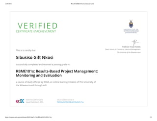 12/9/2016 WitsX RBME101x Certiﬁcate | edX
https://courses.edx.org/certiﬁcates/f6b934ad3c534c008cdd185a5b91c7ee 1/1
V E R I F I E DCERTIFICATE of ACHIEVEMENT
This is to certify that
Sibusiso Gift Nkosi
successfully completed and received a passing grade in
RBME101x: Results-Based Project Management:
Monitoring and Evaluation
a course of study oﬀered by WitsX, an online learning initiative of The University of
the Witwatersrand through edX.
Professor Imraan Valodia
Dean, Faculty of Commerce, Law and Management
The University of the Witwatersrand
VERIFIED CERTIFICATE
Issued December 8, 2016
VALID CERTIFICATE ID
f6b934ad3c534c008cdd185a5b91c7ee
 