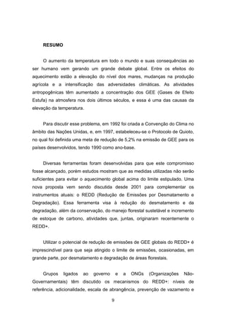 9
RESUMO
O aumento da temperatura em todo o mundo e suas consequências ao
ser humano vem gerando um grande debate global. Entre os efeitos do
aquecimento estão a elevação do nível dos mares, mudanças na produção
agrícola e a intensificação das adversidades climáticas. As atividades
antropogênicas têm aumentado a concentração dos GEE (Gases de Efeito
Estufa) na atmosfera nos dois últimos séculos, e essa é uma das causas da
elevação da temperatura.
Para discutir esse problema, em 1992 foi criada a Convenção do Clima no
âmbito das Nações Unidas, e, em 1997, estabeleceu-se o Protocolo de Quioto,
no qual foi definida uma meta de redução de 5,2% na emissão de GEE para os
países desenvolvidos, tendo 1990 como ano-base.
Diversas ferramentas foram desenvolvidas para que este compromisso
fosse alcançado, porém estudos mostram que as medidas utilizadas não serão
suficientes para evitar o aquecimento global acima do limite estipulado. Uma
nova proposta vem sendo discutida desde 2001 para complementar os
instrumentos atuais: o REDD (Redução de Emissões por Desmatamento e
Degradação). Essa ferramenta visa à redução do desmatamento e da
degradação, além da conservação, do manejo florestal sustetável e incremento
de estoque de carbono, atividades que, juntas, originaram recentemente o
REDD+.
Utilizar o potencial de redução de emissões de GEE globais do REDD+ é
imprescindível para que seja atingido o limite de emissões, ocasionadas, em
grande parte, por desmatamento e degradação de áreas florestais.
Grupos ligados ao governo e a ONGs (Organizações Não-
Governamentais) têm discutido os mecanismos do REDD+: níveis de
referência, adicionalidade, escala de abrangência, prevenção de vazamento e
 