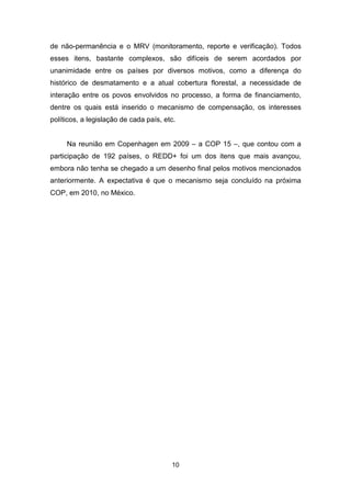 10
de não-permanência e o MRV (monitoramento, reporte e verificação). Todos
esses itens, bastante complexos, são difíceis de serem acordados por
unanimidade entre os países por diversos motivos, como a diferença do
histórico de desmatamento e a atual cobertura florestal, a necessidade de
interação entre os povos envolvidos no processo, a forma de financiamento,
dentre os quais está inserido o mecanismo de compensação, os interesses
políticos, a legislação de cada país, etc.
Na reunião em Copenhagen em 2009 – a COP 15 –, que contou com a
participação de 192 países, o REDD+ foi um dos itens que mais avançou,
embora não tenha se chegado a um desenho final pelos motivos mencionados
anteriormente. A expectativa é que o mecanismo seja concluído na próxima
COP, em 2010, no México.
 