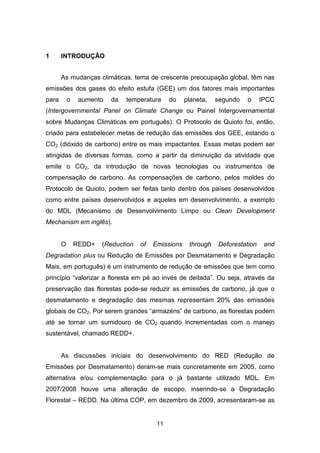 11
1 INTRODUÇÃO
As mudanças climáticas, tema de crescente preocupação global, têm nas
emissões dos gases do efeito estufa (GEE) um dos fatores mais importantes
para o aumento da temperatura do planeta, segundo o IPCC
(Intergovernmental Panel on Climate Change ou Painel Intergovernamental
sobre Mudanças Climáticas em português). O Protocolo de Quioto foi, então,
criado para estabelecer metas de redução das emissões dos GEE, estando o
CO2 (dióxido de carbono) entre os mais impactantes. Essas metas podem ser
atingidas de diversas formas, como a partir da diminuição da atividade que
emite o CO2, da introdução de novas tecnologias ou instrumentos de
compensação de carbono. As compensações de carbono, pelos moldes do
Protocolo de Quioto, podem ser feitas tanto dentro dos países desenvolvidos
como entre países desenvolvidos e aqueles em desenvolvimento, a exemplo
do MDL (Mecanismo de Desenvolvimento Limpo ou Clean Development
Mechanism em inglês).
O REDD+ (Reduction of Emissions through Deforestation and
Degradation plus ou Redução de Emissões por Desmatamento e Degradação
Mais, em português) é um instrumento de redução de emissões que tem como
princípio “valorizar a floresta em pé ao invés de deitada”. Ou seja, através da
preservação das florestas pode-se reduzir as emissões de carbono, já que o
desmatamento e degradação das mesmas representam 20% das emissões
globais de CO2. Por serem grandes “armazéns” de carbono, as florestas podem
até se tornar um sumidouro de CO2 quando incrementadas com o manejo
sustentável, chamado REDD+.
As discussões iniciais do desenvolvimento do RED (Redução de
Emissões por Desmatamento) deram-se mais concretamente em 2005, como
alternativa e/ou complementação para o já bastante utilizado MDL. Em
2007/2008 houve uma alteração de escopo, inserindo-se a Degradação
Florestal – REDD. Na última COP, em dezembro de 2009, acresentaram-se as
 