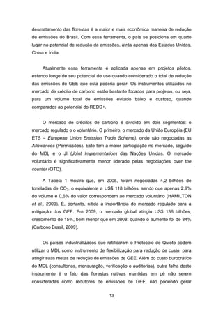 13
desmatamento das florestas é a maior e mais econômica maneira de redução
de emissões do Brasil. Com essa ferramenta, o país se posiciona em quarto
lugar no potencial de redução de emissões, atrás apenas dos Estados Unidos,
China e Índia.
Atualmente essa ferramenta é aplicada apenas em projetos pilotos,
estando longe de seu potencial de uso quando considerado o total de redução
das emissões de GEE que esta poderia gerar. Os instrumentos utilizados no
mercado de crédito de carbono estão bastante focados para projetos, ou seja,
para um volume total de emissões evitado baixo e custoso, quando
comparados ao potencial do REDD+.
O mercado de créditos de carbono é dividido em dois segmentos: o
mercado regulado e o voluntário. O primeiro, o mercado da União Européia (EU
ETS – European Union Emission Trade Scheme), onde são negociadas as
Allowances (Permissões). Este tem a maior participação no mercado, seguido
do MDL e o JI (Joint Implementation) das Nações Unidas. O mercado
voluntário é significativamente menor liderado pelas negociações over the
counter (OTC).
A Tabela 1 mostra que, em 2008, foram negociadas 4,2 bilhões de
toneladas de CO2, o equivalente a US$ 118 bilhões, sendo que apenas 2,9%
do volume e 0,6% do valor correspondem ao mercado voluntário (HAMILTON
et al., 2009). É, portanto, nítida a importância do mercado regulado para a
mitigação dos GEE. Em 2009, o mercado global atingiu US$ 136 bilhões,
crescimento de 15%, bem menor que em 2008, quando o aumento foi de 84%
(Carbono Brasil, 2009).
Os países industrializados que ratificaram o Protocolo de Quioto podem
utilizar o MDL como instrumento de flexibilização para redução de custo, para
atingir suas metas de redução de emissões de GEE. Além do custo burocrático
do MDL (consultorias, mensuração, verificação e auditorias), outra falha deste
instrumento é o fato das florestas nativas mantidas em pé não serem
consideradas como redutores de emissões de GEE, não podendo gerar
 