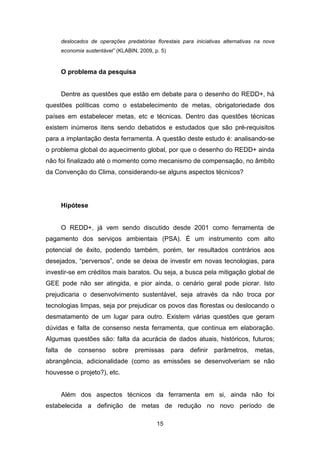 15
deslocados de operações predatórias florestais para iniciativas alternativas na nova
economia sustentável” (KLABIN, 2009, p. 5)
O problema da pesquisa
Dentre as questões que estão em debate para o desenho do REDD+, há
questões políticas como o estabelecimento de metas, obrigatoriedade dos
países em estabelecer metas, etc e técnicas. Dentro das questões técnicas
existem inúmeros itens sendo debatidos e estudados que são pré-requisitos
para a implantação desta ferramenta. A questão deste estudo é: analisando-se
o problema global do aquecimento global, por que o desenho do REDD+ ainda
não foi finalizado até o momento como mecanismo de compensação, no âmbito
da Convenção do Clima, considerando-se alguns aspectos técnicos?
Hipótese
O REDD+, já vem sendo discutido desde 2001 como ferramenta de
pagamento dos serviços ambientais (PSA). É um instrumento com alto
potencial de êxito, podendo também, porém, ter resultados contrários aos
desejados, “perversos”, onde se deixa de investir em novas tecnologias, para
investir-se em créditos mais baratos. Ou seja, a busca pela mitigação global de
GEE pode não ser atingida, e pior ainda, o cenário geral pode piorar. Isto
prejudicaria o desenvolvimento sustentável, seja através da não troca por
tecnologias limpas, seja por prejudicar os povos das florestas ou deslocando o
desmatamento de um lugar para outro. Existem várias questões que geram
dúvidas e falta de consenso nesta ferramenta, que continua em elaboração.
Algumas questões são: falta da acurácia de dados atuais, históricos, futuros;
falta de consenso sobre premissas para definir parâmetros, metas,
abrangência, adicionalidade (como as emissões se desenvolveriam se não
houvesse o projeto?), etc.
Além dos aspectos técnicos da ferramenta em si, ainda não foi
estabelecida a definição de metas de redução no novo período de
 