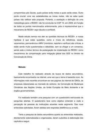 16
compromisso pós Quioto, quais países terão metas e quais serão estas. Outro
ponto crucial: uma vez estabelecidas as novas metas, não se sabe quais
países irão ratificar esta proposta. Portanto, a aceitação e definição de uma
metodologia para o REDD+ não foi concluída na COP 15, em 2009, em função
de todos os pontos mencionados anteriormente, pois é imprescindível que o
mecanismo de REDD+ seja robusto e confiável.
Neste estudo iremos nos ater as questões técnicas do REDD+, e nossa
hipótese é que estas questões, como a níveis de referência, escala,
vazamentos, permanência e MRV (monitorar, reportar e verificar) são críticas, e
estão sendo muito questionadas e debatidas, sem se chegar a um consenso,
sendo este o motivo técnico da postergação da implantação do REDD+ como
mecanismos de compensação para mitigação global dos GEE no âmbito da
Convenção do Clima.
Método
Este trabalho foi realizado através da busca de dados secundários,
basicamente encontrados na internet, uma vez que o tema é bastante novo. As
informações mais recentes encontram-se nas páginas da internet de ONGs, de
empresas relacionadas ao mercado de carbono, da Convenção de Mudanças
Climáticas das Nações Unidas, da União Européia de Meio Ambiente e de
órgãos governamentais.
Foi realizada também uma pesquisa com um questionário estruturado de
perguntas abertas. O questionário teve como objetivo entender a visão e
percepção de pessoas de instituições atuantes neste segmento. Das nove
entrevistas solicitadas, foram obtidas seis respostas (telefônica ou e-mail).
Tanto a pesquisa de dados secundários quanto as entrevistas realizadas,
devidamente sistematizadas e organizadas, deram subsídios à elaboração dos
capítulos a seguir.
 
