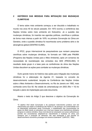 18
2 HISTÓRICO DAS MEDIDAS PARA MITIGAÇÃO DAS MUDANÇAS
CLIMÁTICAS
O tema sobre meio ambiente começou a ser discutido e trabalhado no
mundo nos anos 40 do século passado. Em 1972 ocorreu a conferência das
Nações Unidas sobre meio ambiente em Estocolmo. Já a questão das
mudanças climáticas, foi inserida nas agendas políticas, científicas e públicas
de forma mais intensa a partir de 1979, na primeira Convenção do Clima em
Genebra, onde a questão climática foi reconhecida como problema sério e de
abrangência global (CENTRO CLIMA).
O IPCC, grupo internacional de pesquisadores que revisam pesquisas
científicas sobre mudanças climáticas, foi formado em 1988 pela PNUMA
(Programa das Nações Unidas para o Meio Ambiente), após um consenso da
necessidade de neutralização das emissões dos GEE (PROCLIMA). O
resultado deste grupo é a base para as conferências de clima das Nações
Unidas discutirem as ações para combater as mudanças climáticas.
Outro grande marco do histórico das ações para mitigação das mudanças
climáticas foi a elaboração da Agenda 21, baseada no conceito de
desenvolvimento sustentável, lançada na Conferência das Nações Unidas
sobre o Meio Ambiente e Desenvolvimento, no Rio de Janeiro em 1992, mais
conhecida como Eco 92. Na cidade de Johanesburgo em 2002 (Rio + 10) foi
lançado o plano de implantação para este documento.
Abaixo o texto do Artigo 2 que descreve o objetivo da Convenção do
Clima:
“O objetivo final desta Convenção e de quaisquer instrumentos jurídicos com ela
relacionados que adote a Conferência das Partes é o de alcançar, em conformidade com
as disposições pertinentes desta Convenção, a estabilização das concentrações de
gases de efeito estufa na atmosfera num nível que impeça uma interferência antrópica
perigosa no sistema climático. Esse nível deverá ser alcançado num prazo suficiente que
permita aos ecossistemas adaptarem-se naturalmente à mudança do clima, que
assegure que a produção de alimentos não seja ameaçada e que permita ao
desenvolvimento econômico prosseguir de maneira sustentável.” (UNFCCC, 1992)
 