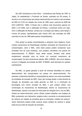19
Na COP (Conference of the Parts – Conferência das Partes) de 1997 no
Japão, foi estabelecido o Protocolo de Quioto, assinado por 84 países. O
acordo é um compromisso dos países desenvolvidos em reduzir suas emissões
de GEE em 5,2% em relação aos níveis de 1990, para o período de 2008 até
2012 (UNFCCC, 1998). O Brasil veio a ratificar este documento apenas em
2002, e em 2005, com a ratificação da Rússia, o protocolo entrou em vigor.
Com a ratificação da Rússia, cumpriu-se a condição que faltava, para atingir o
mínimo 55 países, representando pelo menos 55% das emissões de GEE
ocorridos no ano de 1990 pelos países industrializados.
Para ajudar os países industrializados a atingirem seus objetivos, foram
criados mecanismos de flexibilização (também chamados de mecanismos de
compensação), como o MDL, onde estes países podem compensar suas
emissões fora de suas fronteiras, com projetos voluntários nos países em
desenvolvimento. O REDD+, tema deste estudo, também está sendo
amplamente estudado para se tornar um eventual mecanismo de
compensação. Os dois mecanismos citados, MDL e REDD+, têm como objetivo
comum a mitigação da emissão de GEE. O REDD+ será discutido em capítulo
subseqüente.
No MDL, os gases gerados a partir de diversas atividades em países
desenvolvidos são compensados em países em desenvolvimento. Por
exemplo: a Alemanha identifica a necessidade de reduzir uma certa quantidade
de toneladas de emissão de GEE. Caso não consiga atingir a meta através da
redução de atividades que estão gerando os GEE ou a introdução de
tecnologias com menor emissão de GEE, o país poderá utilizar uma
combinação de mecanismos de flexibilização. Dentre os mecanismos de
flexibilização, apenas uma parte da meta pode ser atingida com o uso do MDL.
Países em desenvolvimento, como o Brasil, podem trabalhar com projetos de
MDL juntamente com Alemanha, projetos onde o aumento no armazenamento
de carbono em relação às emissões gera os chamados ‘créditos de carbono’.
Assim Alemanha poderá então comprar esses créditos de carbono e atingir
parte da sua meta de redução de emissões.
 