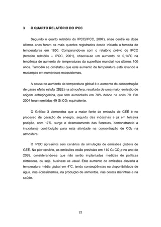 22
3 O QUARTO RELATÓRIO DO IPCC
Segundo o quarto relatório do IPCC(IPCC, 2007), onze dentre os doze
últimos anos foram os mais quentes registrados desde iniciada a tomada de
temperaturas em 1850. Comparando-se com o relatório prévio do IPCC
(terceiro relatório – IPCC, 2001), observa-se um aumento de 0,14o
C na
tendência de aumento de temperaturas da superfície mundial nos últimos 100
anos. Também se constatou que este aumento de temperatura está levando a
mudanças em numerosos ecossistemas.
A causa do aumento da temperatura global é o aumento da concentração
de gases efeito estufa (GEE) na atmosfera, resultado de uma maior emissão de
origem antropogênica, que tem aumentado em 70% desde os anos 70. Em
2004 foram emitidas 49 Gt CO2 equivalente.
O Gráfico 3 demonstra que a maior fonte de emissão de GEE é no
processo de geração de energia, seguido das indústrias e já em terceira
posição, com 17%, surge o desmatamento das florestas, demonstrando a
importante contribuição para esta atividade na concentração de CO2 na
atmosfera.
O IPCC apresenta seis cenários de simulação de emissões globais de
GEE. No pior cenário, as emissões estão previstas em 140 Gt CO2e no ano de
2099, considerando-se que não serão implantadas medidas de políticas
climáticas, ou seja, business as usual. Este aumento de emissões elevaria a
temperatura média global em 4o
C, tendo conseqüências na disponibilidade de
água, nos ecossistemas, na produção de alimentos, nas costas marinhas e na
saúde.
 