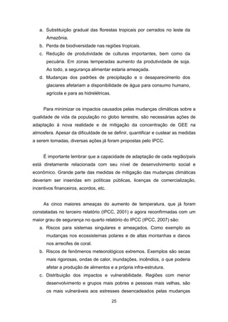 25
a. Substituição gradual das florestas tropicais por cerrados no leste da
Amazônia.
b. Perda de biodiversidade nas regiões tropicais.
c. Redução de produtividade de culturas importantes, bem como da
pecuária. Em zonas temperadas aumento da produtividade de soja.
Ao todo, a segurança alimentar estaria ameaçada.
d. Mudanças dos padrões de precipitação e o desaparecimento dos
glaciares afetariam a disponibilidade de água para consumo humano,
agrícola e para as hidrelétricas.
Para minimizar os impactos causados pelas mudanças climáticas sobre a
qualidade de vida da população no globo terrestre, são necessárias ações de
adaptação à nova realidade e de mitigação da concentração de GEE na
atmosfera. Apesar da dificuldade de se definir, quantificar e custear as medidas
a serem tomadas, diversas ações já foram propostas pelo IPCC.
É importante lembrar que a capacidade de adaptação de cada região/país
está diretamente relacionada com seu nível de desenvolvimento social e
econômico. Grande parte das medidas de mitigação das mudanças climáticas
deveriam ser inseridas em políticas públicas, licenças de comercialização,
incentivos financeiros, acordos, etc.
As cinco maiores ameaças do aumento de temperatura, que já foram
constatadas no terceiro relatório (IPCC, 2001) e agora reconfirmadas com um
maior grau de segurança no quarto relatório do IPCC (IPCC, 2007) são:
a. Riscos para sistemas singulares e ameaçados. Como exemplo as
mudanças nos ecossistemas polares e de altas montanhas e danos
nos arrecifes de coral.
b. Riscos de fenômenos meteorológicos extremos. Exemplos são secas
mais rigorosas, ondas de calor, inundações, incêndios, o que poderia
afetar a produção de alimentos e a própria infra-estrutura.
c. Distribuição dos impactos e vulnerabilidade. Regiões com menor
desenvolvimento e grupos mais pobres e pessoas mais velhas, são
os mais vulneráveis aos estresses desencadeados pelas mudanças
 