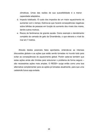 26
climáticas. Umas das razões de sua suscetibilidade é a menor
capacidade adaptativa.
d. Impacto totalizado. O custo dos impactos de um maior aquecimento irá
aumentar com o tempo. Estima-se que haverá conseqüências negativas
sobre bilhões de pessoas em função do aumento dos níveis dos mares,
dentre outros motivos.
e. Riscos de fenômenos de grande escala. Como exemplo o derretimento
completo da camada de gelo da Groenlândia, o que elevaria o nível do
mar em 7 metros.
Através destes possíveis fatos apontados, entende-se as intensas
discussões globais e as ações que estão sendo tomadas no mundo todo para
evitar as conseqüências do aquecimento global. Porém sabe-se também que
estas ações ainda são tímidas para solucionar o problema de forma segura –
são necessárias ações mais amplas. O REDD+ surge então como uma boa
alternativa complementar para as ações já tomadas atualmente, para que uma
catástrofe futura seja evitada.
 