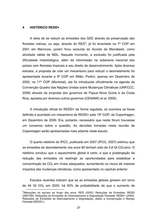 27
4 HISTÓRICO REDD+
A ideia de se reduzir as emissões dos GEE através da preservação das
florestas nativas, ou seja, através do RED2
, já foi levantada na 7ª COP em
2001 em Marrocos, porém ficou excluída do Acordo de Marrakesh, como
atividade válida de MDL. Naquele momento, a exclusão foi justificada pela
dificuldade metodológica, além da intromissão na soberania nacional dos
países com florestas tropicais e seu direito de desenvolvimento. Após diversos
estudos, a proposta de criar um mecanismo para reduzir o desmatamento foi
apresentada durante a 9ª COP em Milão. Porém, apenas em Dezembro de
2005, na 11ª COP (Montreal), ela foi introduzida oficialmente na agenda da
Convenção Quadro das Nações Unidas sobre Mudanças Climáticas (UNFCCC,
2006) através da proposta dos governos de Papua Nova Guine e da Costa
Rica, apoiada por diversos outros governos (CENAMO et al, 2009). (CENAMO M. C ., PAVAN , C AMPOS, BARROS, & CAR VALHO, 2009)
A introdução oficial do REDD+ de forma regulada, só ocorreria se fosse
definido e acordado um mecanismo de REDD+ pela 15ª COP, de Copenhagen,
em Dezembro de 2009. Era, portanto, necessário que neste fórum houvesse
um consenso sobre a questão. As decisões tomadas nesta reunião de
Copenhagen serão apresentadas mais adiante neste estudo.
O quarto relatório do IPCC, publicado em 2007 (IPCC, 2007) estimou que
as emissões de desmatamento nos anos 90 tenham sido de 5,8 Gt CO2/ano. O
relatório concluiu que o aquecimento global é certo, e que a postergação da
redução das emissões irá restringir as oportunidades para estabilizar a
concentração de CO2 em níveis adequados, aumentando os riscos de maiores
impactos das mudanças climáticas, como apresentado no capítulo anterior.
Estudos recentes indicam que se as emissões globais girarem em torno
de 44 Gt CO2 em 2020, há 50% de probabilidade de que o aumento da
2
Alterações do escopo ao longo dos anos: RED (2005): Reduções de Emissões; REDD
(2007/08): Reduções de Emissões do Desmatamento e Degradação Florestal; REDD+ (2009):
Reduções de Emissões do Desmatamento e Degradação, aliado a Conservação e Manejo
Florestal (REDD+).
 