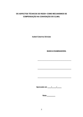 2
OS ASPECTOS TÉCNICOS DO REDD+ COMO MECANISMOS DE
COMPENSAÇÃO NA CONVENÇÃO DO CLIMA.
Isabel Catarina Schulze
BANCA EXAMINADORA
____________________________________
____________________________________
____________________________________
Aprovado em ____/_____/_____
Nota:_________
 