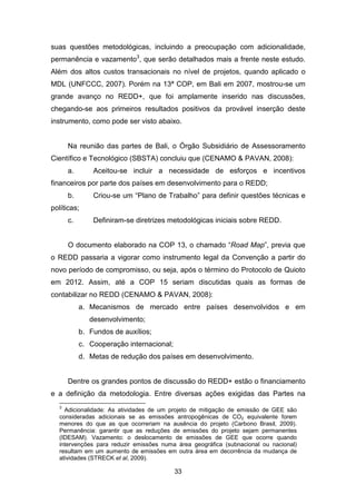 33
suas questões metodológicas, incluindo a preocupação com adicionalidade,
permanência e vazamento3
, que serão detalhados mais a frente neste estudo.
Além dos altos custos transacionais no nível de projetos, quando aplicado o
MDL (UNFCCC, 2007). Porém na 13ª COP, em Bali em 2007, mostrou-se um
grande avanço no REDD+, que foi amplamente inserido nas discussões,
chegando-se aos primeiros resultados positivos da provável inserção deste
instrumento, como pode ser visto abaixo.
Na reunião das partes de Bali, o Órgão Subsidiário de Assessoramento
Científico e Tecnológico (SBSTA) concluiu que (CENAMO & PAVAN, 2008):
a. Aceitou-se incluir a necessidade de esforços e incentivos
financeiros por parte dos países em desenvolvimento para o REDD;
b. Criou-se um “Plano de Trabalho” para definir questões técnicas e
políticas;
c. Definiram-se diretrizes metodológicas iniciais sobre REDD.
O documento elaborado na COP 13, o chamado “Road Map”, previa que
o REDD passaria a vigorar como instrumento legal da Convenção a partir do
novo período de compromisso, ou seja, após o término do Protocolo de Quioto
em 2012. Assim, até a COP 15 seriam discutidas quais as formas de
contabilizar no REDD (CENAMO & PAVAN, 2008):
a. Mecanismos de mercado entre países desenvolvidos e em
desenvolvimento;
b. Fundos de auxílios;
c. Cooperação internacional;
d. Metas de redução dos países em desenvolvimento.
Dentre os grandes pontos de discussão do REDD+ estão o financiamento
e a definição da metodologia. Entre diversas ações exigidas das Partes na
3
Adicionalidade: As atividades de um projeto de mitigação de emissão de GEE são
consideradas adicionais se as emissões antropogênicas de CO2 equivalente forem
menores do que as que ocorreriam na ausência do projeto (Carbono Brasil, 2009).
Permanência: garantir que as reduções de emissões do projeto sejam permanentes
(IDESAM). Vazamento: o deslocamento de emissões de GEE que ocorre quando
intervenções para reduzir emissões numa área geográfica (subnacional ou nacional)
resultam em um aumento de emissões em outra área em decorrência da mudança de
atividades (STRECK et al, 2009). (STR ECK, ECH EVERRI, GUTMAN , LOISEL, & WER KSM AN, 2009).
 