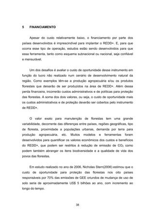 38
5 FINANCIAMENTO
Apesar do custo relativamente baixo, o financiamento por parte dos
países desenvolvidos é imprescindível para implantar o REDD+. E, para que
ocorra esse tipo de operação, estudos estão sendo desenvolvidos para que
essa ferramenta, tanto como esquema subnacional ou nacional, seja confiável
e mensurável.
Um dos desafios é avaliar o custo de oportunidade desse instrumento em
função do lucro não realizado num cenário de desenvolvimento natural da
região. Como exemplos têm-se a produção agropecuária e/ou os produtos
florestais que deixarão de ser produzidos na área de REDD+. Além dessa
perda financeira, incorrerão custos administrativos e de políticas para proteção
das florestas. A soma dos dois valores, ou seja, o custo de oportunidade mais
os custos administrativos e de proteção deverão ser cobertos pelo instrumento
de REDD+.
O valor exato para manutenção de florestas tem uma grande
variabilidade, decorrente das diferenças entre países, regiões geográficas, tipo
de floresta, proximidade a populações urbanas, demanda por terra para
produção agropecuária, etc. Muitos modelos e ferramentas foram
desenvolvidos para quantificar os valores econômicos dos custos e benefícios
do REDD+, que podem ser restritos à redução de emissão de CO2 como
podem também abranger os itens biodiversidade e a qualidade de vida dos
povos das florestas.
Em estudo realizado no ano de 2006, Nicholas Stern(2006) estimou que o
custo de oportunidade para proteção das florestas nos oito países
responsáveis por 70% das emissões de GEE oriundos de mudança de uso de
solo seria de aproximadamente US$ 5 bilhões ao ano, com incremento ao
longo do tempo.
 