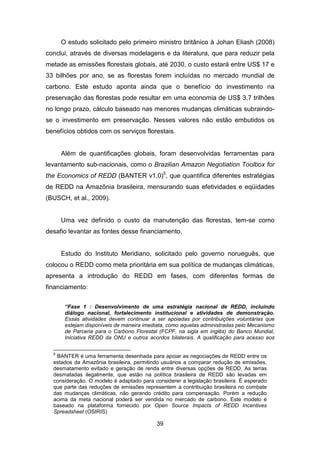 39
O estudo solicitado pelo primeiro ministro britânico à Johan Eliash (2008)
conclui, através de diversas modelagens e da literatura, que para reduzir pela
metade as emissões florestais globais, até 2030, o custo estará entre US$ 17 e
33 bilhões por ano, se as florestas forem incluídas no mercado mundial de
carbono. Este estudo aponta ainda que o benefício do investimento na
preservação das florestas pode resultar em uma economia de US$ 3,7 trilhões
no longo prazo, cálculo baseado nas menores mudanças climáticas subraindo-
se o investimento em preservação. Nesses valores não estão embutidos os
benefícios obtidos com os serviços florestais.
Além de quantificações globais, foram desenvolvidas ferramentas para
levantamento sub-nacionais, como o Brazilian Amazon Negotiation Toolbox for
the Economics of REDD (BANTER v1.0)5
, que quantifica diferentes estratégias
de REDD na Amazônia brasileira, mensurando suas efetividades e eqüidades
(BUSCH, et al., 2009).
Uma vez definido o custo da manutenção das florestas, tem-se como
desafio levantar as fontes desse financiamento.
Estudo do Instituto Meridiano, solicitado pelo governo norueguês, que
colocou o REDD como meta prioritária em sua política de mudanças climáticas,
apresenta a introdução do REDD em fases, com diferentes formas de
financiamento:
“Fase 1 : Desenvolvimento de uma estratégia nacional de REDD, incluindo
diálogo nacional, fortalecimento institucional e atividades de demonstração.
Essas atividades devem continuar a ser apoiadas por contribuições voluntárias que
estejam disponíveis de maneira imediata, como aquelas administradas pelo Mecanismo
de Parceria para o Carbono Florestal (FCPF, na sigla em inglês) do Banco Mundial,
Iniciativa REDD da ONU e outros acordos bilaterais. A qualificação para acesso aos
5
BANTER é uma ferramenta desenhada para apoiar as negociações de REDD entre os
estados da Amazônia brasileira, permitindo usuários a comparar redução de emissões,
desmatamento evitado e geração de renda entre diversas opções de REDD. As terras
desmatadas ilegalmente, que estão na política brasileira de REDD são levadas em
consideração. O modelo é adaptado para considerer a legislação brasileira. É esperado
que parte das reduções de emissões representem a contribuição brasileira no combate
das mudanças climáticas, não gerando crédito para compensação. Porém a redução
acima da meta nacional poderá ser vendida no mercado de carbono. Este modelo é
baseado na plataforma fornecido por Open Source Impacts of REDD Incentives
Spreadsheet (OSIRIS)
 