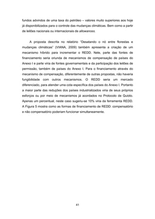 41
fundos advindos de uma taxa do petróleo – valores muito superiores aos hoje
já disponibilizados para o controle das mudanças climáticas. Bem como a partir
de leilões nacionais ou internacionais de allowances.
A proposta descrita no relatório “Desatando o nó entre florestas e
mudanças climáticas” (VIANA, 2009) também apresenta a criação de um
mecanismo híbrido para incrementar o REDD. Nele, parte das fontes de
financiamento seria oriunda de mecanismos de compensação de países do
Anexo I e parte viria de fontes governamentais e da participação dos leilões de
permissão, também de países do Anexo I. Para o financiamento através do
mecanismo de compensação, diferentemente de outras propostas, não haveria
fungibilidade com outros mecanismos. O REDD seria um mercado
diferenciado, para atender uma cota específica dos países do Anexo I. Portanto
a maior parte das reduções dos países industrializados viria de seus próprios
esforços ou por meio de mecanismos já acordados no Protocolo de Quioto.
Apenas um percentual, neste caso sugeriu-se 10% viria da ferramenta REDD.
A Figura 5 mostra como as formas de financiamento de REDD: compensatório
e não compensatório poderiam funcionar simultaneamente.
 